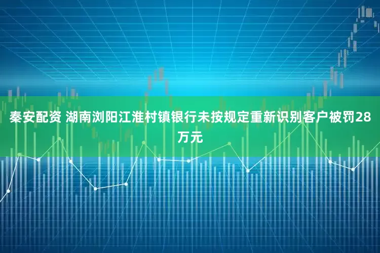 秦安配资 湖南浏阳江淮村镇银行未按规定重新识别客户被罚28万元