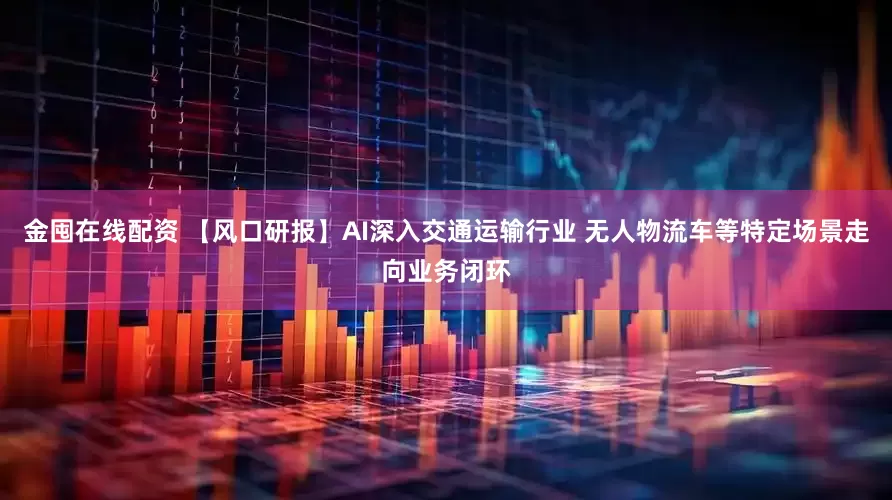 金囤在线配资 【风口研报】AI深入交通运输行业 无人物流车等特定场景走向业务闭环