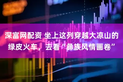 深富网配资 坐上这列穿越大凉山的绿皮火车，去看“彝族风情画卷”