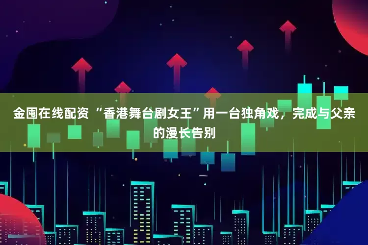 金囤在线配资 “香港舞台剧女王”用一台独角戏，完成与父亲的漫长告别