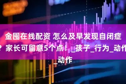金囤在线配资 怎么及早发现自闭症？家长可留意5个点！_孩子_行为_动作