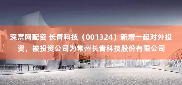 深富网配资 长青科技（001324）新增一起对外投资，被投资公司为常州长青科技股份有限公司