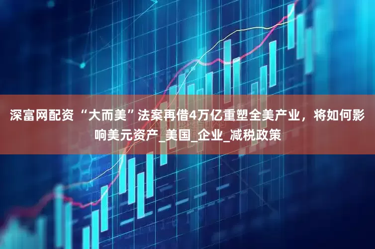 深富网配资 “大而美”法案再借4万亿重塑全美产业，将如何影响美元资产_美国_企业_减税政策