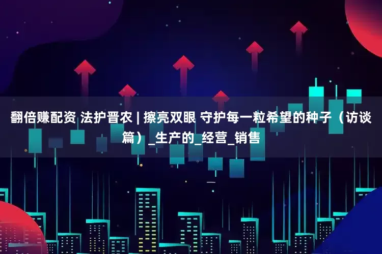 翻倍赚配资 法护晋农 | 擦亮双眼 守护每一粒希望的种子（访谈篇）_生产的_经营_销售