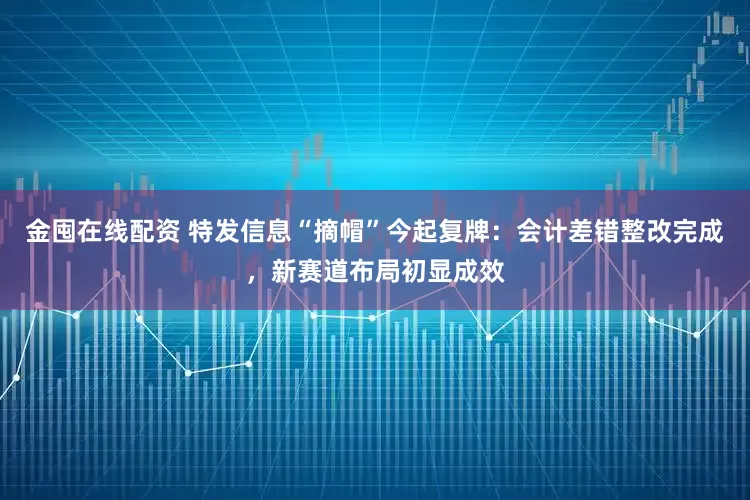 金囤在线配资 特发信息“摘帽”今起复牌：会计差错整改完成，新赛道布局初显成效