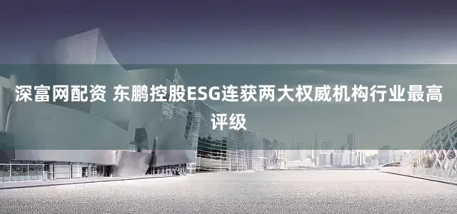 深富网配资 东鹏控股ESG连获两大权威机构行业最高评级