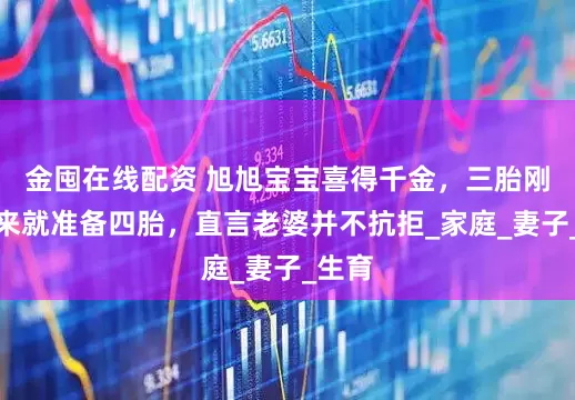 金囤在线配资 旭旭宝宝喜得千金，三胎刚生出来就准备四胎，直言老婆并不抗拒_家庭_妻子_生育