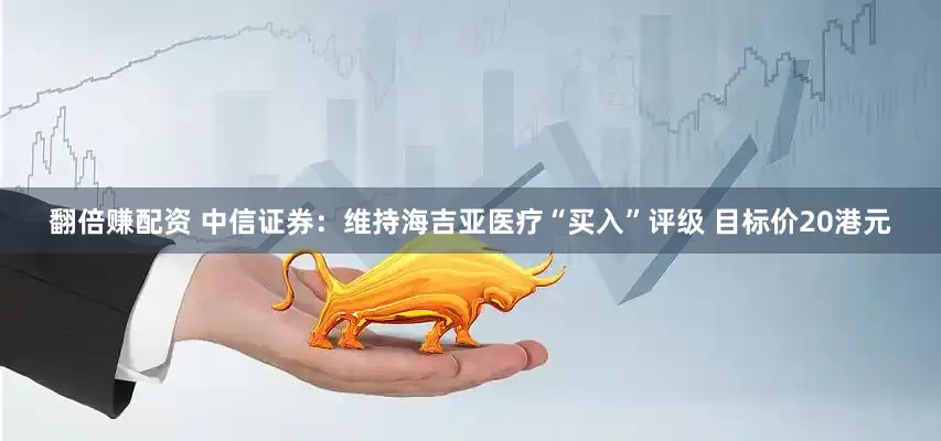 翻倍赚配资 中信证券：维持海吉亚医疗“买入”评级 目标价20港元