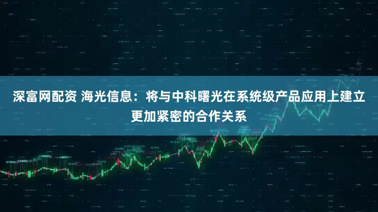 深富网配资 海光信息：将与中科曙光在系统级产品应用上建立更加紧密的合作关系