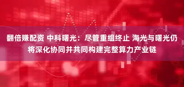 翻倍赚配资 中科曙光:尽管重组终止 海光与曙光仍将深化协同并共同构建完整算力产业链