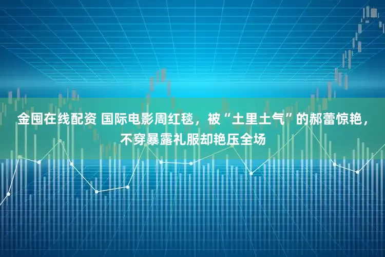 金囤在线配资 国际电影周红毯，被“土里土气”的郝蕾惊艳，不穿暴露礼服却艳压全场