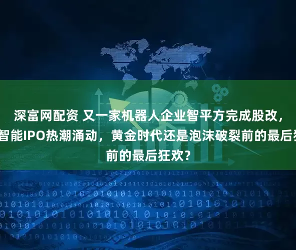深富网配资 又一家机器人企业智平方完成股改，具身智能IPO热潮涌动，黄金时代还是泡沫破裂前的最后狂欢？