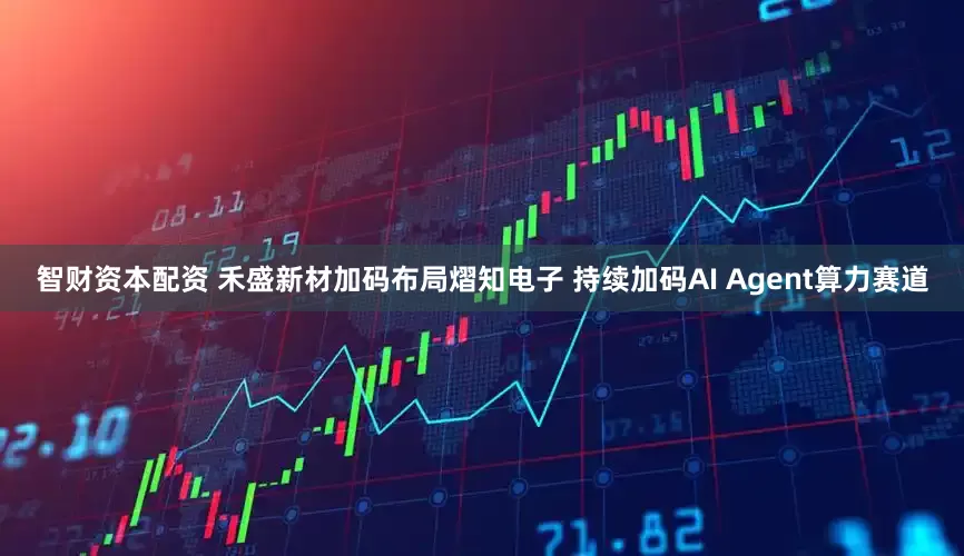 智财资本配资 禾盛新材加码布局熠知电子 持续加码AI Agent算力赛道